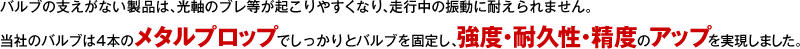 バルブの支えがない製品は、光軸のブレ等が起こりやすくなり、走行中の振動に耐えられません。当社のバルブは4本のメタルプロップでしっかりとバルブを固定し、強度・耐久性・精度のアップを実現しました。