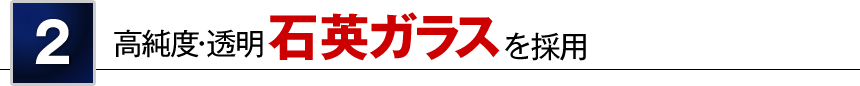 2 高純度・透明 石英ガラスを採用
