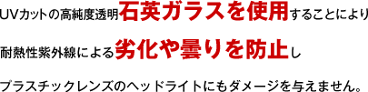 UVカットの高純度透明石英ガラスを使用することにより耐熱性紫外線による劣化や曇りを防止しプラスチックレンズのヘッドライトにもダメージを与えません。