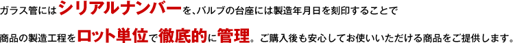 ガラス管にはシリアルナンバーを、バルブの台座には製造年月日を刻印することで商品の製造工程をロット単位で徹底的に管理。ご購入後も安心してお使いいただける商品をご提供します。